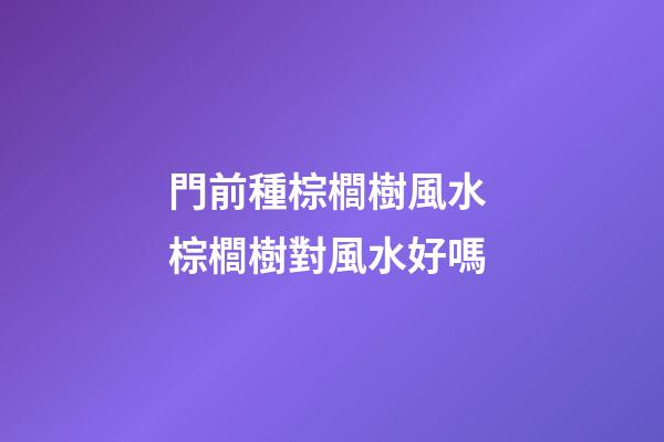 門前種棕櫚樹風水 棕櫚樹對風水好嗎